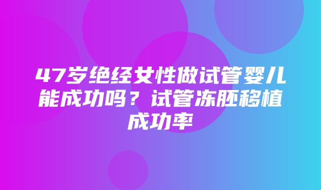 47岁绝经女性做试管婴儿能成功吗？试管冻胚移植成功率