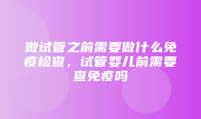 做试管之前需要做什么免疫检查，试管婴儿前需要查免疫吗