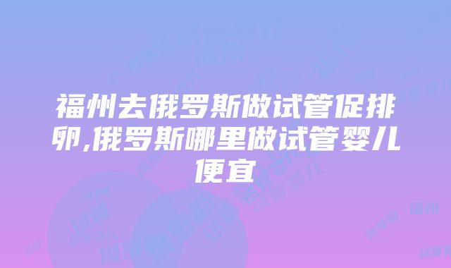 福州去俄罗斯做试管促排卵,俄罗斯哪里做试管婴儿便宜