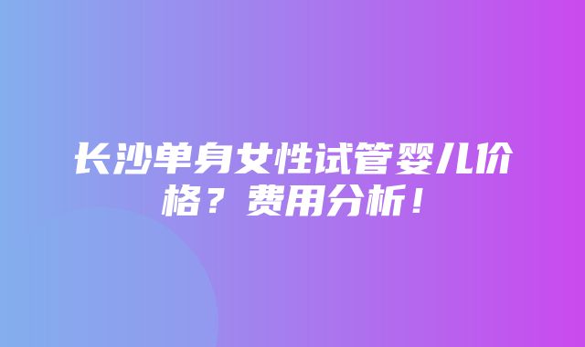 长沙单身女性试管婴儿价格？费用分析！