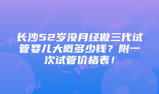 长沙52岁没月经做三代试管婴儿大概多少钱？附一次试管价格表！