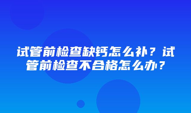 试管前检查缺钙怎么补？试管前检查不合格怎么办？