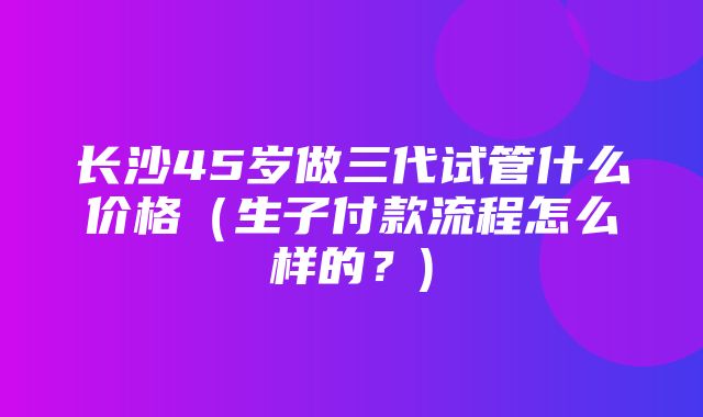 长沙45岁做三代试管什么价格（生子付款流程怎么样的？)