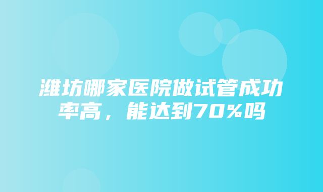 潍坊哪家医院做试管成功率高，能达到70%吗