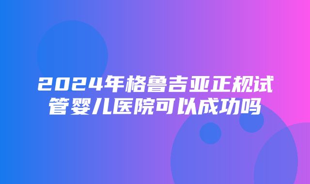 2024年格鲁吉亚正规试管婴儿医院可以成功吗