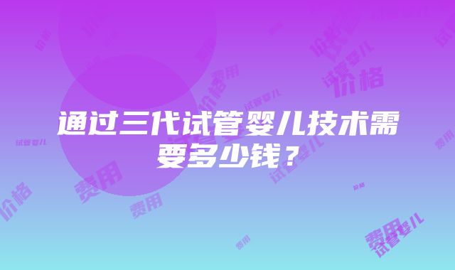 通过三代试管婴儿技术需要多少钱？