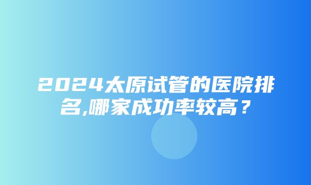 2024太原试管的医院排名,哪家成功率较高？