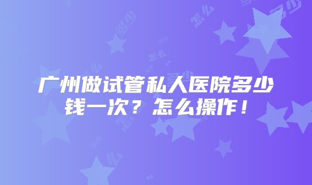 广州做试管私人医院多少钱一次？怎么操作！