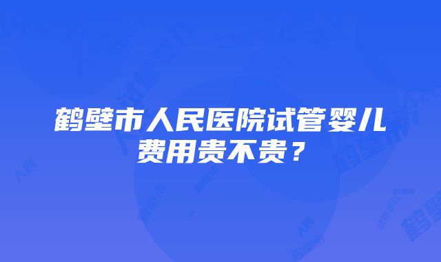 鹤壁市人民医院试管婴儿费用贵不贵？