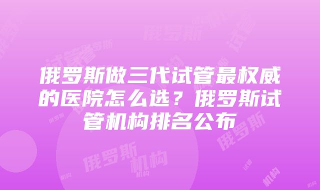 俄罗斯做三代试管最权威的医院怎么选？俄罗斯试管机构排名公布