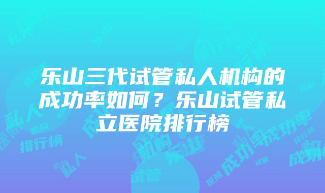 乐山三代试管私人机构的成功率如何？乐山试管私立医院排行榜