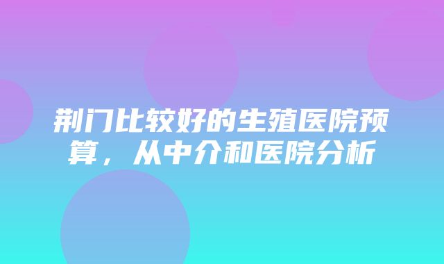 荆门比较好的生殖医院预算，从中介和医院分析