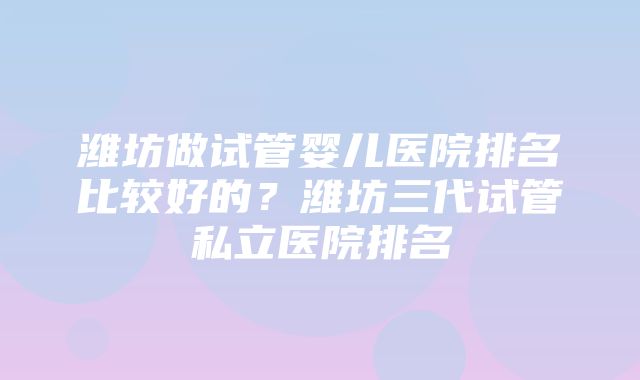 潍坊做试管婴儿医院排名比较好的？潍坊三代试管私立医院排名