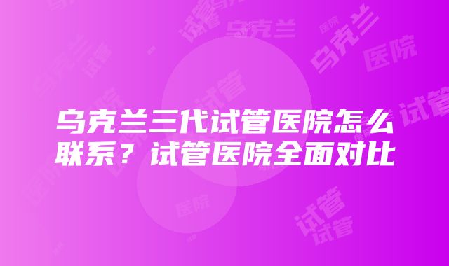 乌克兰三代试管医院怎么联系？试管医院全面对比