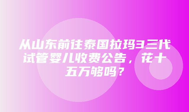 从山东前往泰国拉玛3三代试管婴儿收费公告，花十五万够吗？