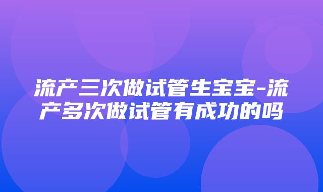 流产三次做试管生宝宝-流产多次做试管有成功的吗