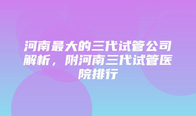 河南最大的三代试管公司解析，附河南三代试管医院排行