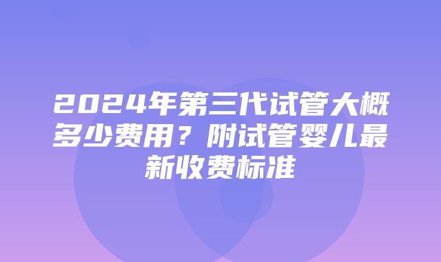 2024年第三代试管大概多少费用？附试管婴儿最新收费标准