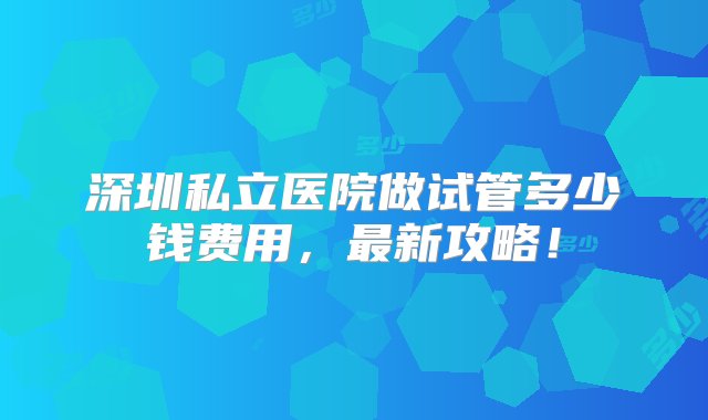 深圳私立医院做试管多少钱费用，最新攻略！