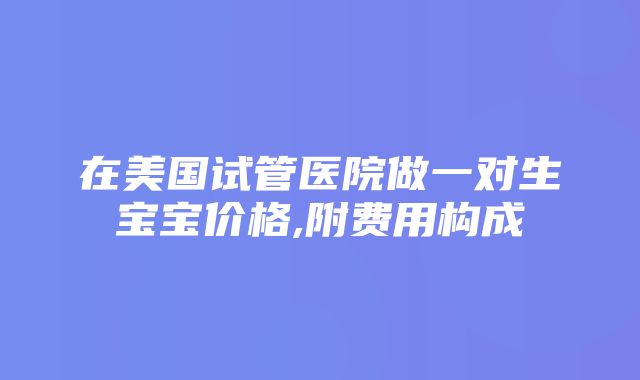 在美国试管医院做一对生宝宝价格,附费用构成