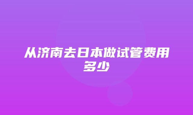 从济南去日本做试管费用多少