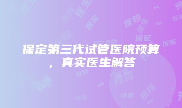 保定第三代试管医院预算，真实医生解答