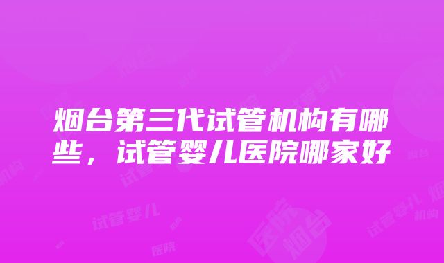 烟台第三代试管机构有哪些，试管婴儿医院哪家好