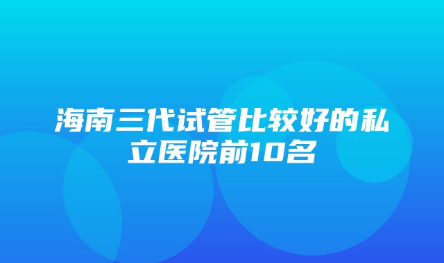 海南三代试管比较好的私立医院前10名