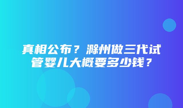 真相公布？滁州做三代试管婴儿大概要多少钱？