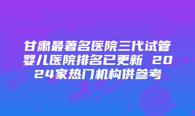 甘肃最著名医院三代试管婴儿医院排名已更新 2024家热门机构供参考