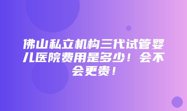 佛山私立机构三代试管婴儿医院费用是多少！会不会更贵！