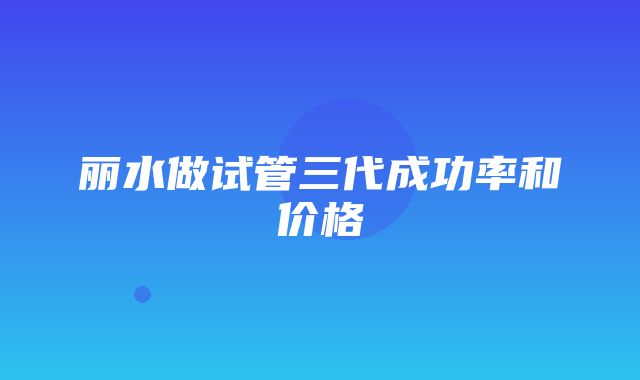 丽水做试管三代成功率和价格