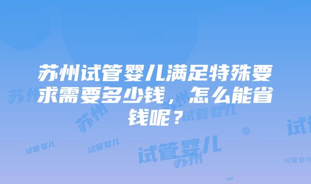 苏州试管婴儿满足特殊要求需要多少钱，怎么能省钱呢？