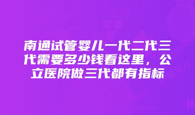 南通试管婴儿一代二代三代需要多少钱看这里，公立医院做三代都有指标