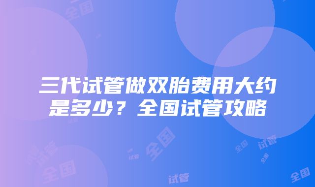 三代试管做双胎费用大约是多少？全国试管攻略