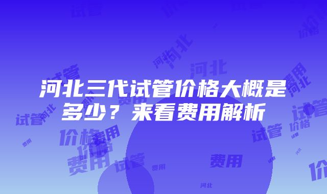 河北三代试管价格大概是多少？来看费用解析