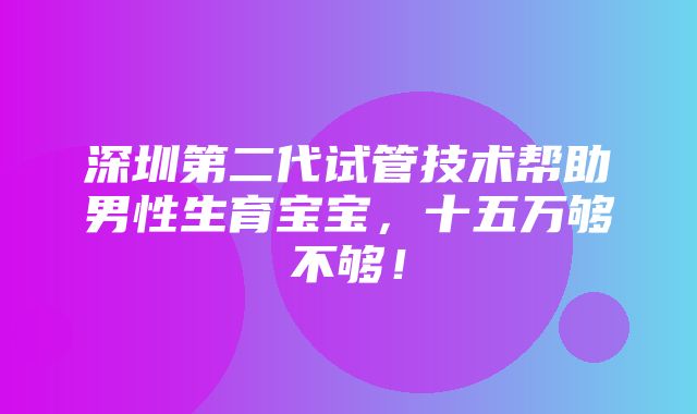 深圳第二代试管技术帮助男性生育宝宝，十五万够不够！