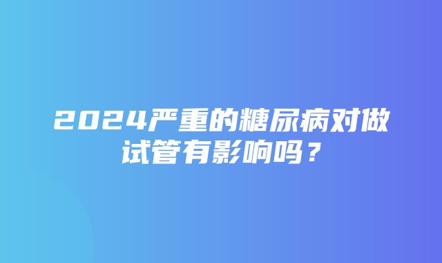 2024严重的糖尿病对做试管有影响吗？