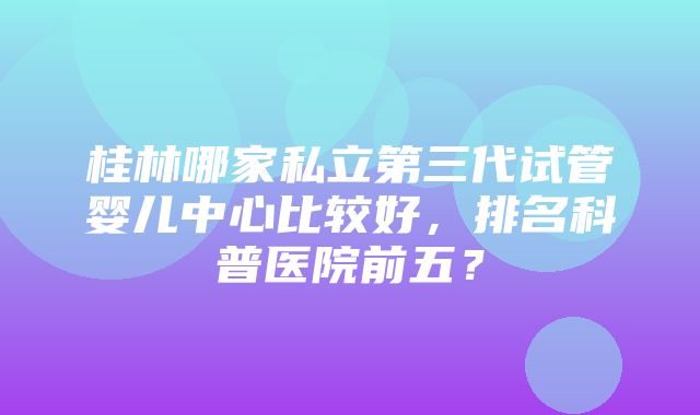 桂林哪家私立第三代试管婴儿中心比较好，排名科普医院前五？