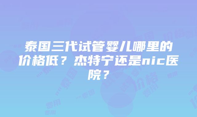 泰国三代试管婴儿哪里的价格低？杰特宁还是nic医院？