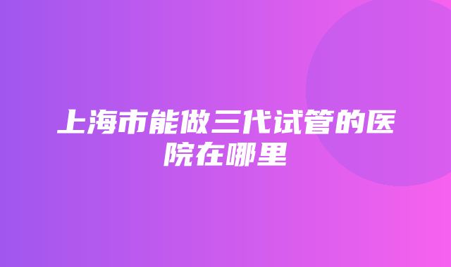 上海市能做三代试管的医院在哪里