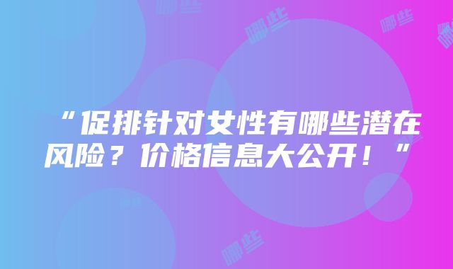 “促排针对女性有哪些潜在风险？价格信息大公开！”