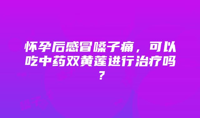 怀孕后感冒嗓子痛，可以吃中药双黄莲进行治疗吗？