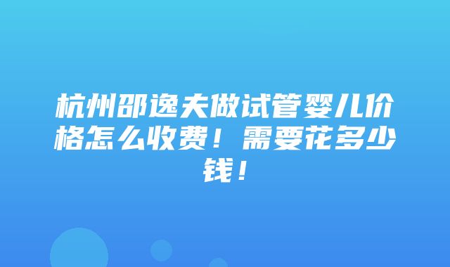 杭州邵逸夫做试管婴儿价格怎么收费！需要花多少钱！