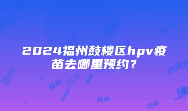 2024福州鼓楼区hpv疫苗去哪里预约？