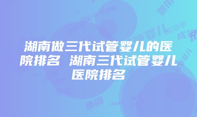 湖南做三代试管婴儿的医院排名 湖南三代试管婴儿医院排名