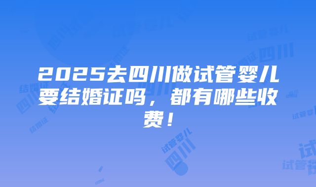 2025去四川做试管婴儿要结婚证吗，都有哪些收费！