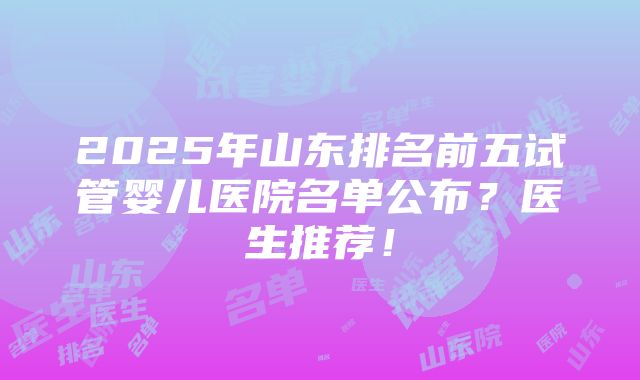 2025年山东排名前五试管婴儿医院名单公布？医生推荐！