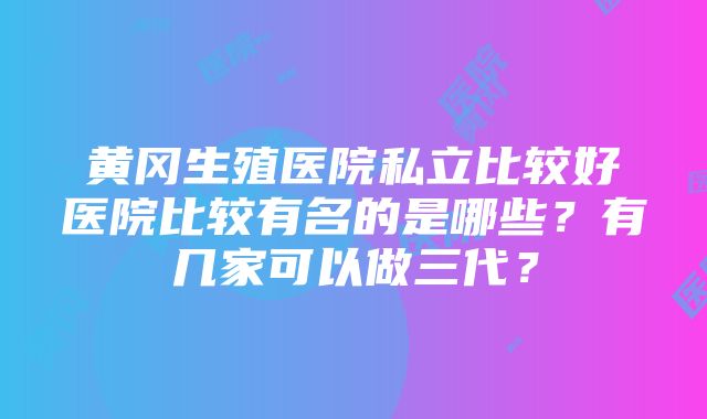 黄冈生殖医院私立比较好医院比较有名的是哪些？有几家可以做三代？