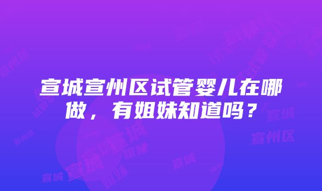 宣城宣州区试管婴儿在哪做，有姐妹知道吗？